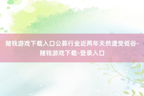赌钱游戏下载入口公募行业近两年天然遭受低谷-赌钱游戏下载-登录入口