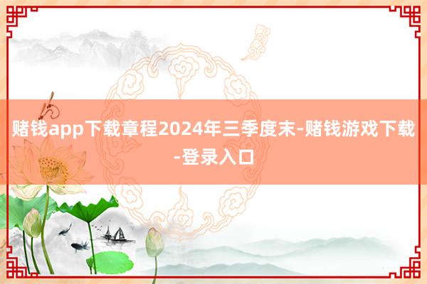 赌钱app下载章程2024年三季度末-赌钱游戏下载-登录入口