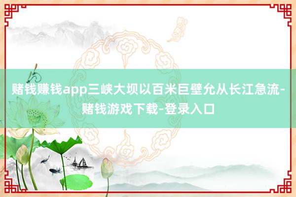 赌钱赚钱app三峡大坝以百米巨壁允从长江急流-赌钱游戏下载-登录入口