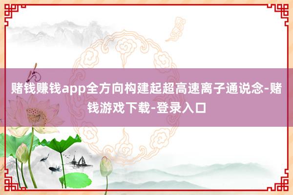 赌钱赚钱app全方向构建起超高速离子通说念-赌钱游戏下载-登录入口