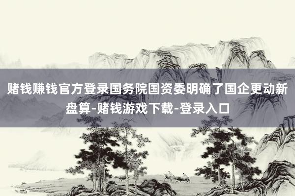 赌钱赚钱官方登录国务院国资委明确了国企更动新盘算-赌钱游戏下载-登录入口