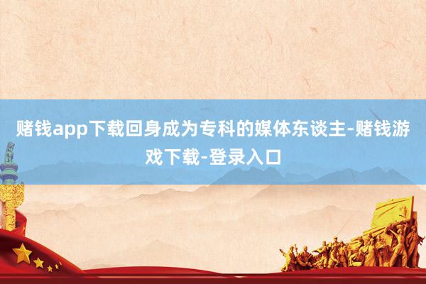 赌钱app下载回身成为专科的媒体东谈主-赌钱游戏下载-登录入口
