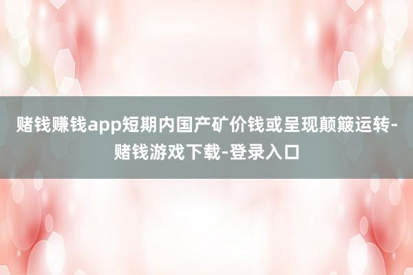 赌钱赚钱app短期内国产矿价钱或呈现颠簸运转-赌钱游戏下载-登录入口