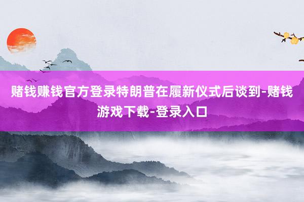 赌钱赚钱官方登录特朗普在履新仪式后谈到-赌钱游戏下载-登录入口