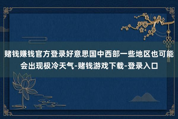 赌钱赚钱官方登录好意思国中西部一些地区也可能会出现极冷天气-赌钱游戏下载-登录入口