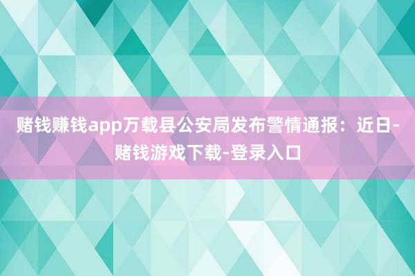 赌钱赚钱app万载县公安局发布警情通报：近日-赌钱游戏下载-登录入口
