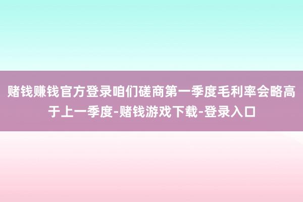 赌钱赚钱官方登录咱们磋商第一季度毛利率会略高于上一季度-赌钱游戏下载-登录入口