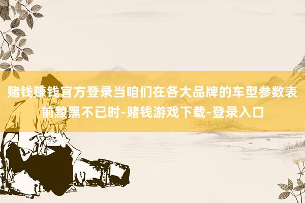 赌钱赚钱官方登录当咱们在各大品牌的车型参数表前黢黑不已时-赌钱游戏下载-登录入口