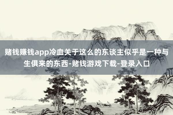 赌钱赚钱app冷血关于这么的东谈主似乎是一种与生俱来的东西-赌钱游戏下载-登录入口