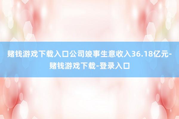 赌钱游戏下载入口公司竣事生意收入36.18亿元-赌钱游戏下载-登录入口