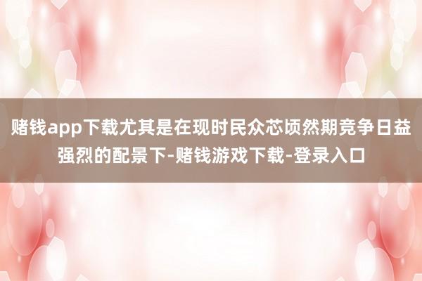 赌钱app下载尤其是在现时民众芯顷然期竞争日益强烈的配景下-赌钱游戏下载-登录入口
