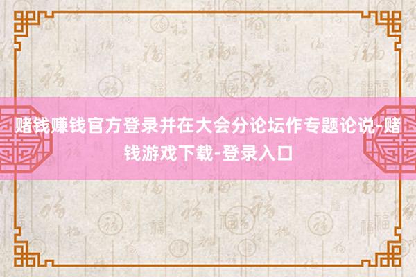 赌钱赚钱官方登录并在大会分论坛作专题论说-赌钱游戏下载-登录入口