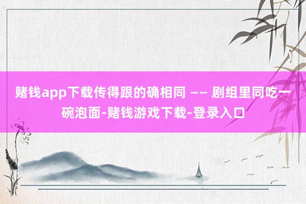 赌钱app下载传得跟的确相同 —— 剧组里同吃一碗泡面-赌钱游戏下载-登录入口