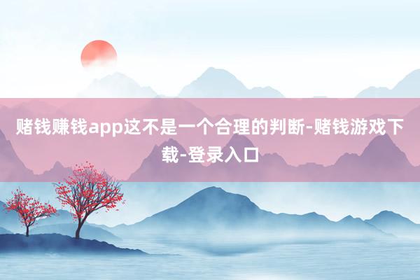 赌钱赚钱app这不是一个合理的判断-赌钱游戏下载-登录入口