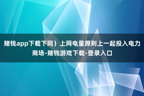 赌钱app下载下同）上网电量原则上一起投入电力商场-赌钱游戏下载-登录入口