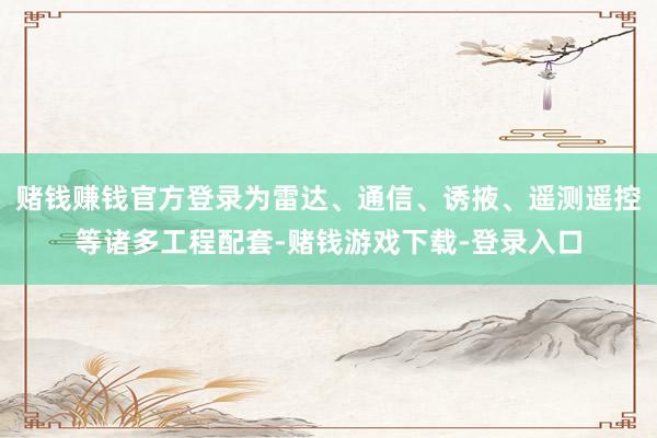 赌钱赚钱官方登录为雷达、通信、诱掖、遥测遥控等诸多工程配套-赌钱游戏下载-登录入口