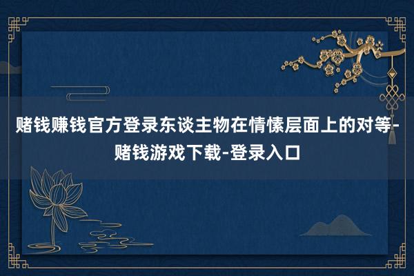 赌钱赚钱官方登录东谈主物在情愫层面上的对等-赌钱游戏下载-登录入口