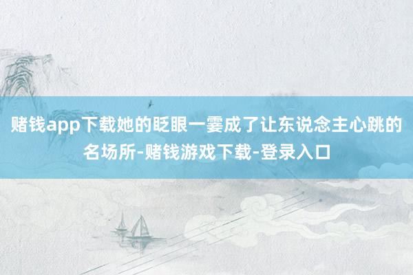 赌钱app下载她的眨眼一霎成了让东说念主心跳的名场所-赌钱游戏下载-登录入口