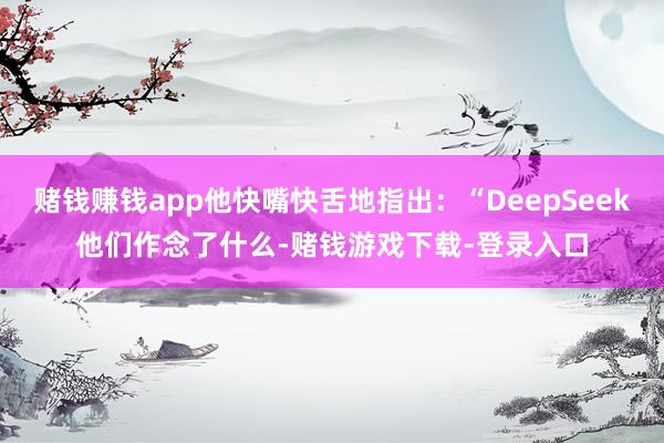 赌钱赚钱app他快嘴快舌地指出：“DeepSeek他们作念了什么-赌钱游戏下载-登录入口