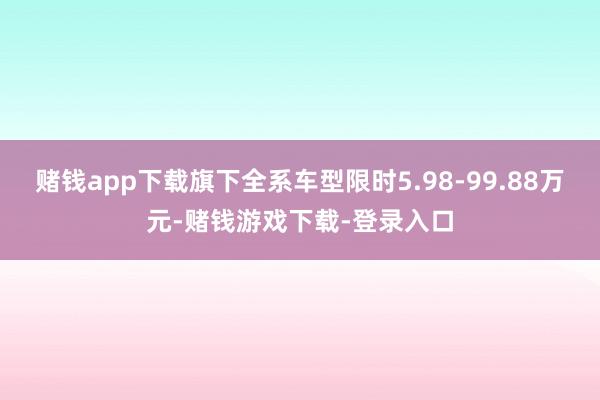 赌钱app下载旗下全系车型限时5.98-99.88万元-赌钱游戏下载-登录入口