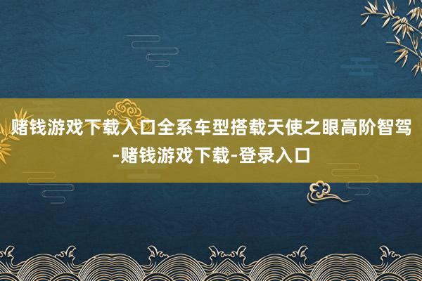 赌钱游戏下载入口全系车型搭载天使之眼高阶智驾-赌钱游戏下载-登录入口