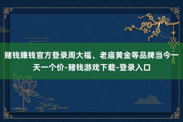 赌钱赚钱官方登录周大福、老庙黄金等品牌当今一天一个价-赌钱游戏下载-登录入口