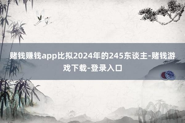 赌钱赚钱app比拟2024年的245东谈主-赌钱游戏下载-登录入口