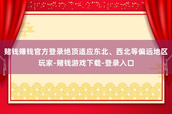 赌钱赚钱官方登录绝顶适应东北、西北等偏远地区玩家-赌钱游戏下载-登录入口