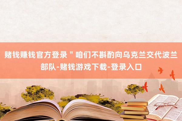 赌钱赚钱官方登录＂咱们不斟酌向乌克兰交代波兰部队-赌钱游戏下载-登录入口