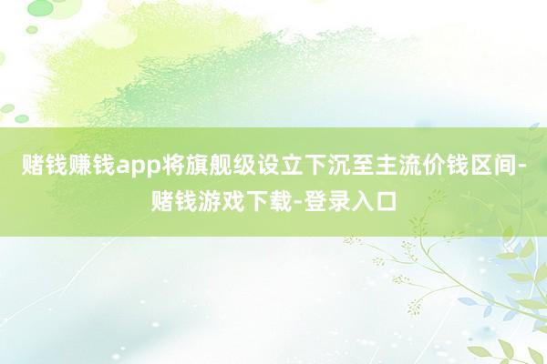 赌钱赚钱app将旗舰级设立下沉至主流价钱区间-赌钱游戏下载-登录入口