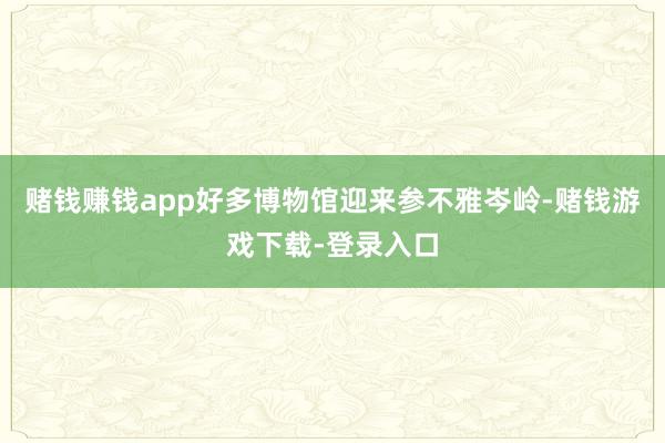 赌钱赚钱app好多博物馆迎来参不雅岑岭-赌钱游戏下载-登录入口