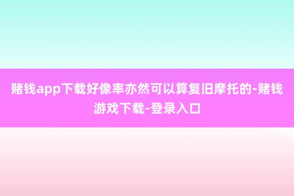 赌钱app下载好像率亦然可以算复旧摩托的-赌钱游戏下载-登录入口