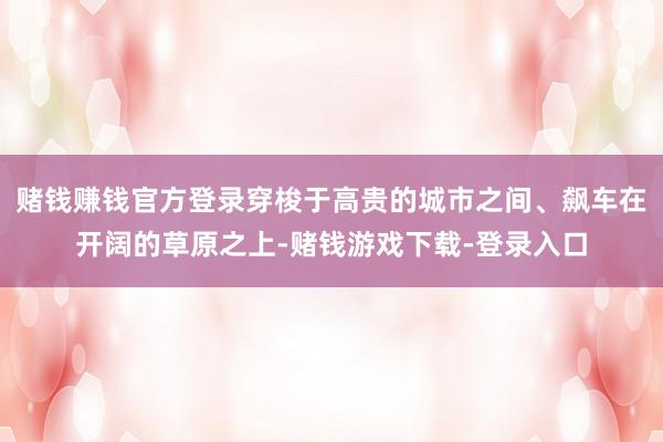 赌钱赚钱官方登录穿梭于高贵的城市之间、飙车在开阔的草原之上-赌钱游戏下载-登录入口