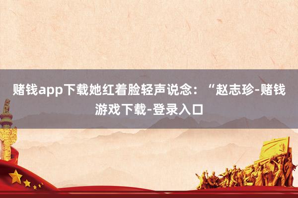 赌钱app下载她红着脸轻声说念：“赵志珍-赌钱游戏下载-登录入口
