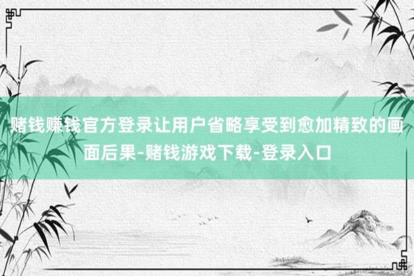 赌钱赚钱官方登录让用户省略享受到愈加精致的画面后果-赌钱游戏下载-登录入口