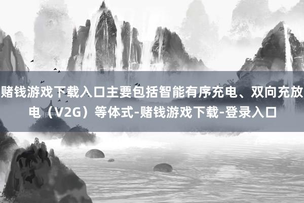 赌钱游戏下载入口主要包括智能有序充电、双向充放电（V2G）等体式-赌钱游戏下载-登录入口