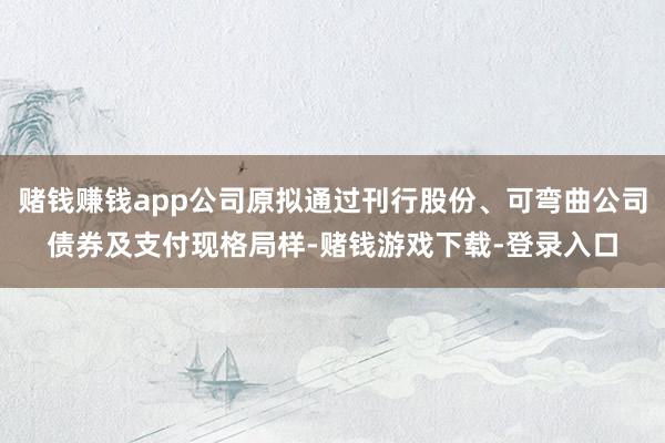 赌钱赚钱app公司原拟通过刊行股份、可弯曲公司债券及支付现格局样-赌钱游戏下载-登录入口