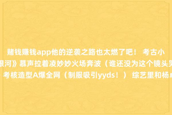 赌钱赚钱app他的逆袭之路也太燃了吧！ 考古小丁的封神顿然： 《长夜银河》慕声拉着凌妙妙火场奔波（谁还没为这个镜头哭晕！） 《曲直丛林》考核造型A爆全网（制服吸引yyds！） 综艺里和杨卓著的直男式对话（＂卓著妹妹我发怵＂笑死） 逆袭关键点：1 颜值进化论：被嘲＂嘴凸＂就肃静戴牙套（对比图惊呆网友）骨相优厚+少年感buff（这脸我能舔一辈子！）2 演技开挂史：从《陈芊芊》韩烁到《大理寺少卿游》李饼