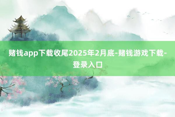 赌钱app下载收尾2025年2月底-赌钱游戏下载-登录入口