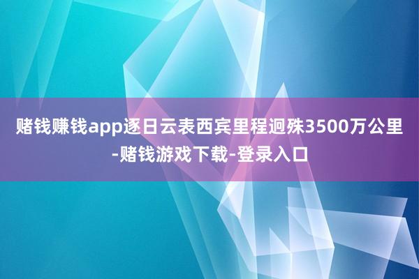 赌钱赚钱app逐日云表西宾里程迥殊3500万公里-赌钱游戏下载-登录入口