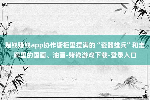 赌钱赚钱app协作橱柜里摆满的“瓷器雄兵”和走廊里的国画、油画-赌钱游戏下载-登录入口