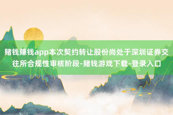 赌钱赚钱app本次契约转让股份尚处于深圳证券交往所合规性审核阶段-赌钱游戏下载-登录入口