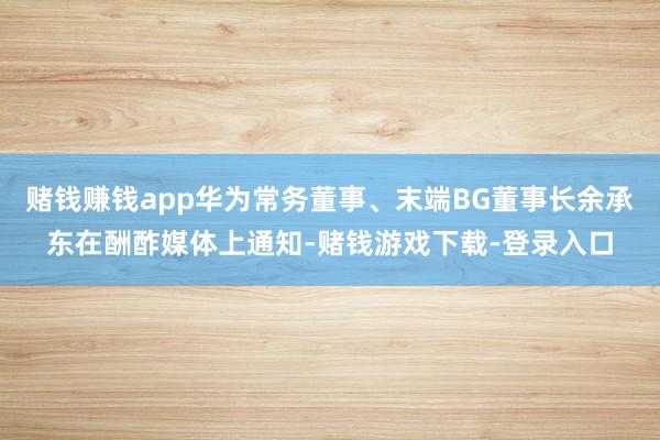 赌钱赚钱app华为常务董事、末端BG董事长余承东在酬酢媒体上通知-赌钱游戏下载-登录入口