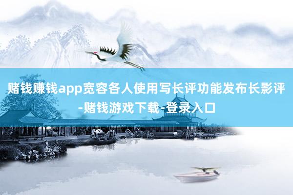 赌钱赚钱app宽容各人使用写长评功能发布长影评-赌钱游戏下载-登录入口