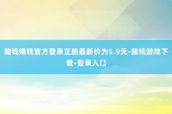 赌钱赚钱官方登录正股最新价为5.9元-赌钱游戏下载-登录入口