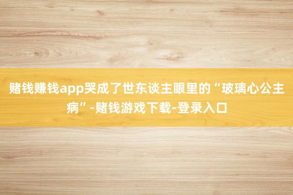 赌钱赚钱app哭成了世东谈主眼里的“玻璃心公主病”-赌钱游戏下载-登录入口