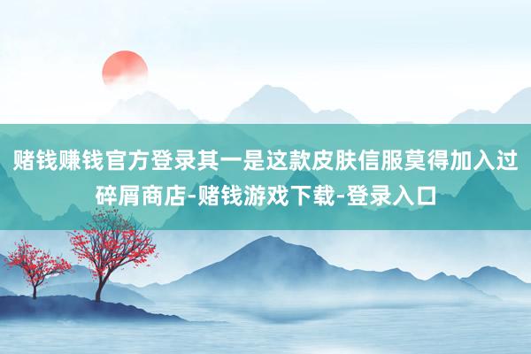 赌钱赚钱官方登录其一是这款皮肤信服莫得加入过碎屑商店-赌钱游戏下载-登录入口