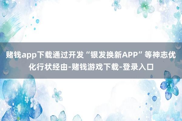 赌钱app下载通过开发“银发换新APP”等神志优化行状经由-赌钱游戏下载-登录入口