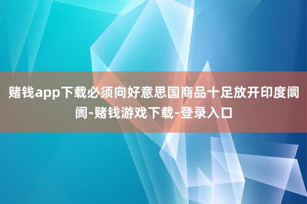 赌钱app下载必须向好意思国商品十足放开印度阛阓-赌钱游戏下载-登录入口