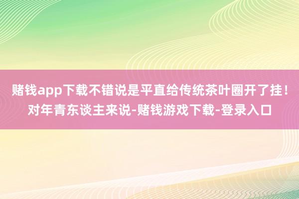 赌钱app下载不错说是平直给传统茶叶圈开了挂！对年青东谈主来说-赌钱游戏下载-登录入口